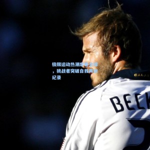 500福彩服务_极限运动热潮席卷全球，挑战者突破自我再创纪录