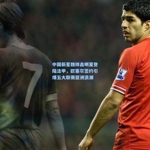 500足彩分析|中国新星魏祥鑫明夏登陆法甲，欧塞尔签约引爆五大联赛亚洲浪潮