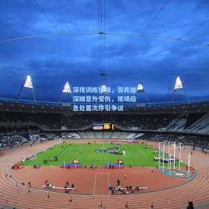 【500彩票官网】深夜训练惊魂，张兆旭深蹲意外受伤，现场应急处置次序引争议