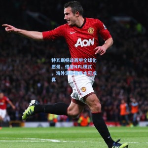 500足彩分析-特瓦斯畅谈西甲全球化愿景，借鉴NFL模式，海外满座赛事本可成真