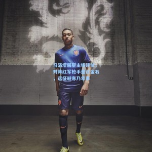 500福彩服务|马洛塔展望主场硬仗，对阵红军枪手是试金石，远征避寒乃幸事