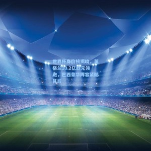 【500彩票官网】世界杯身价榜揭晓，英格兰10.2亿欧元领跑，巴西豪华阵容紧随其后