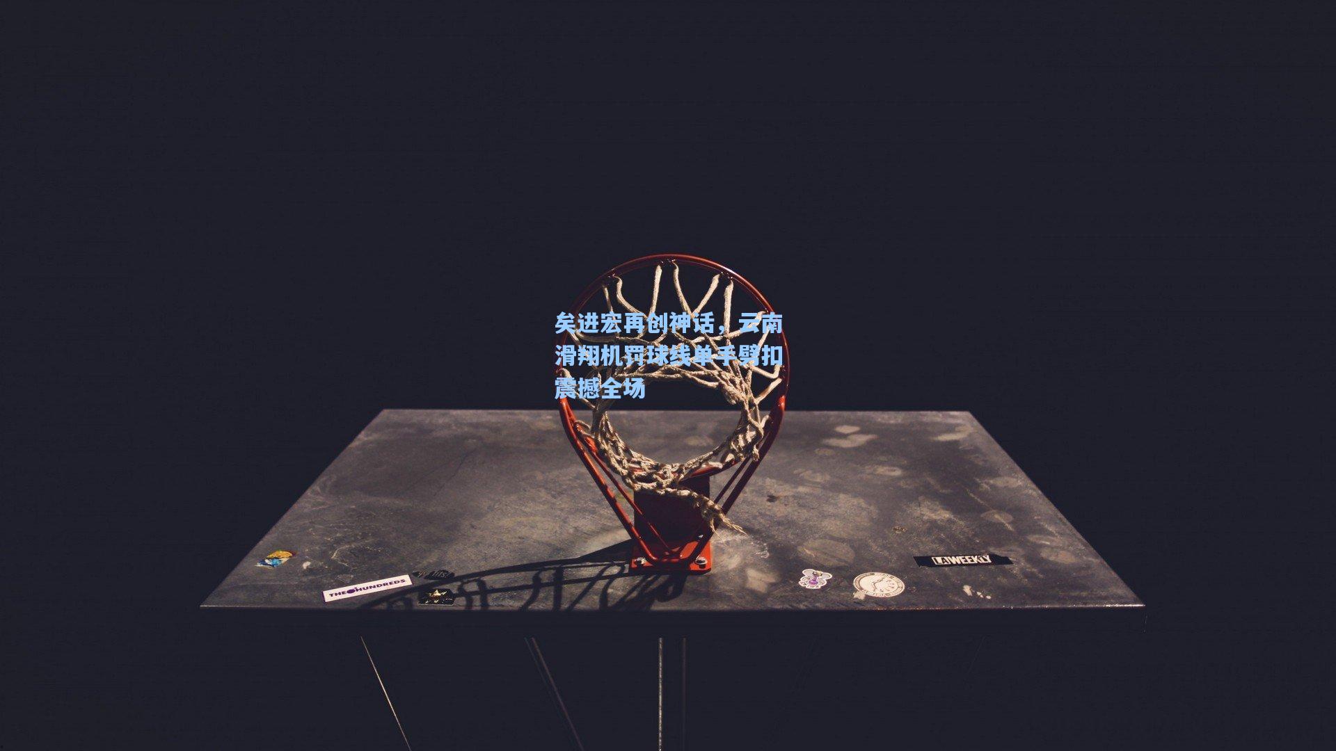 矣进宏再创神话，云南滑翔机罚球线单手劈扣震撼全场