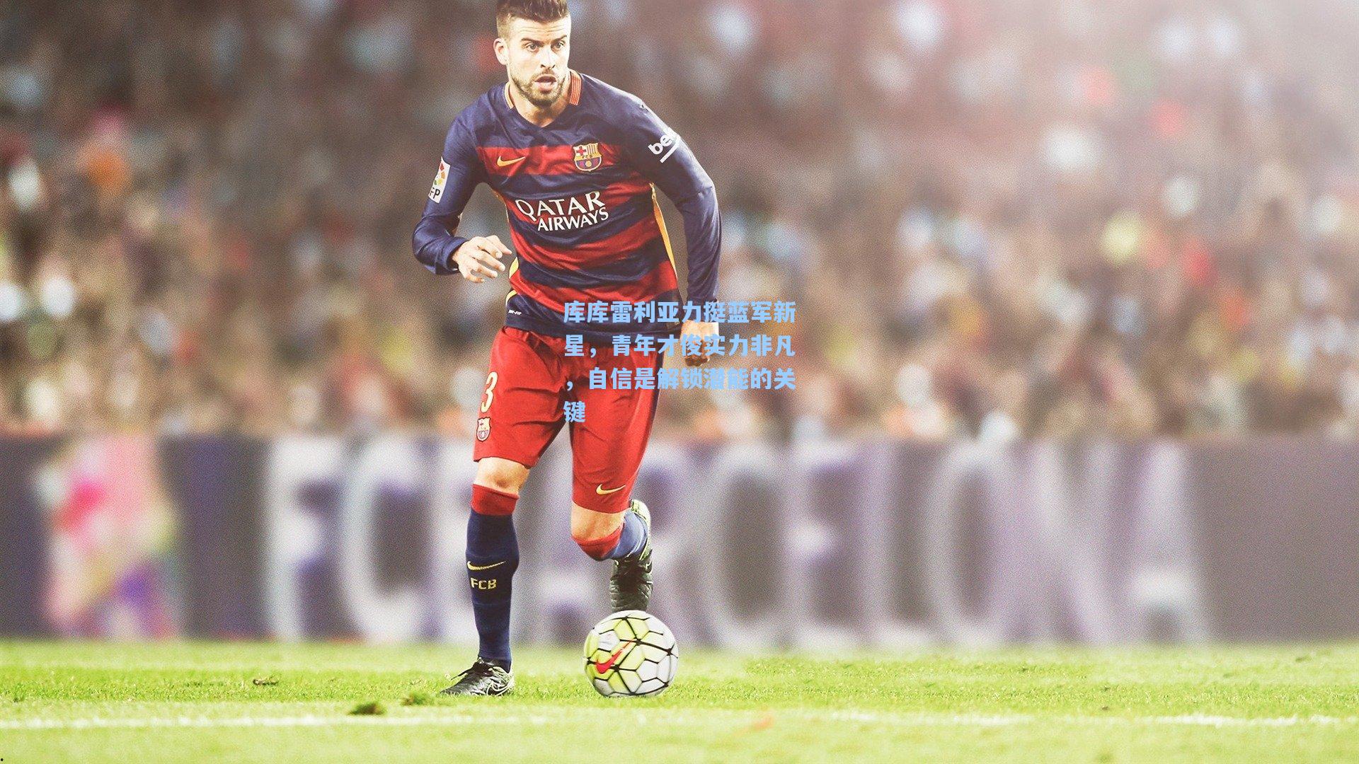 库库雷利亚力挺蓝军新星，青年才俊实力非凡，自信是解锁潜能的关键