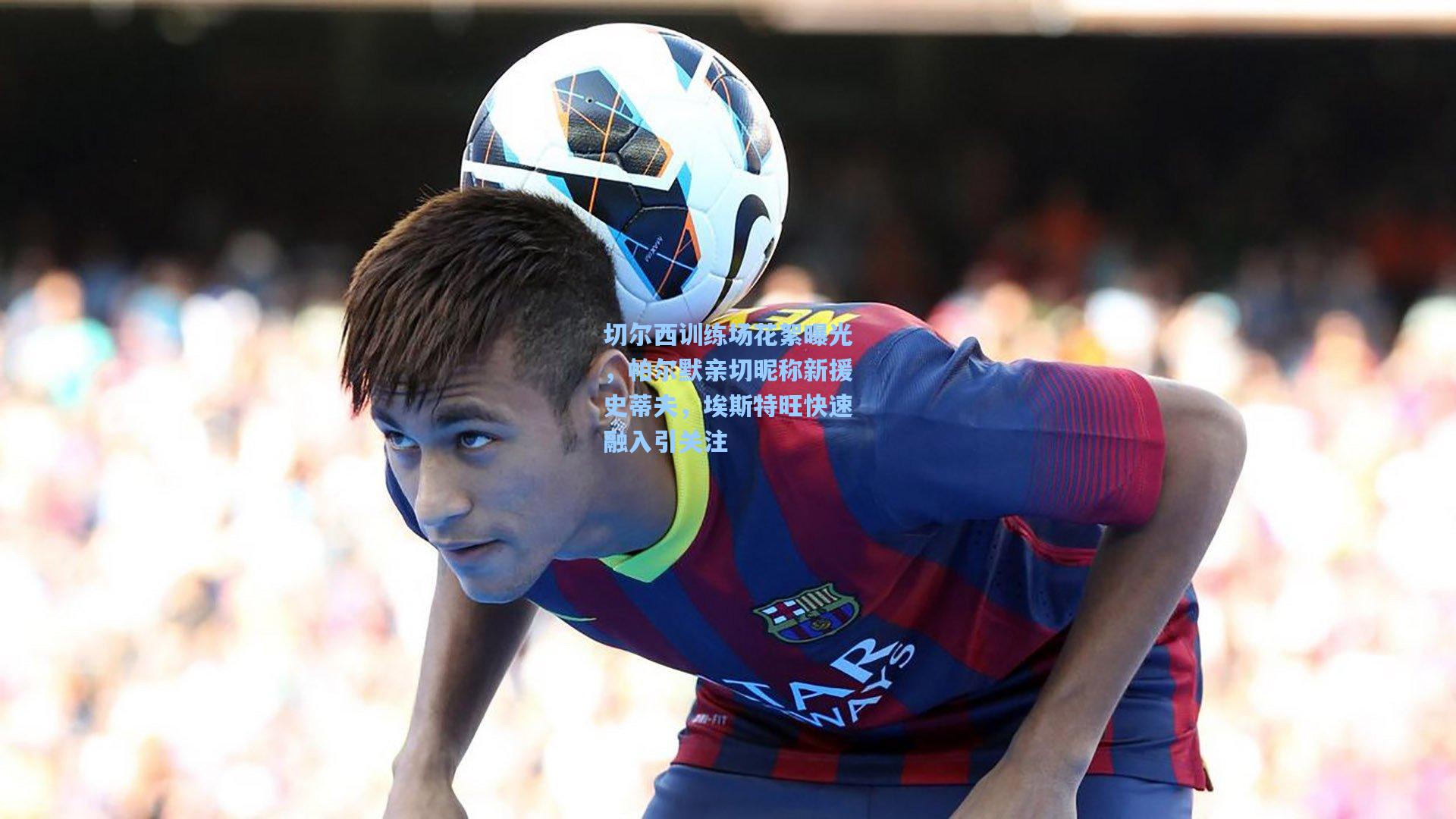 切尔西训练场花絮曝光，帕尔默亲切昵称新援史蒂夫，埃斯特旺快速融入引关注