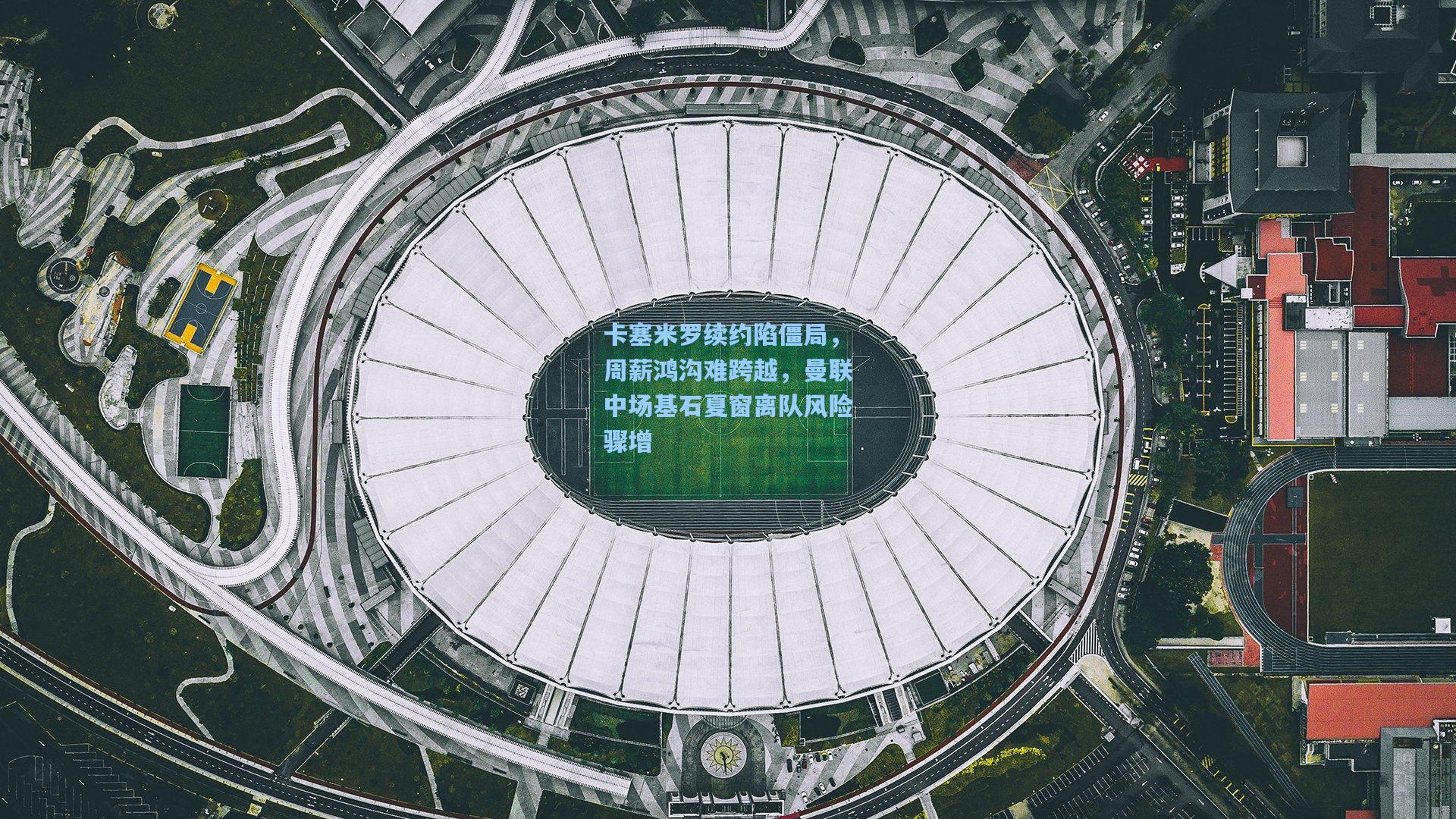 卡塞米罗续约陷僵局，周薪鸿沟难跨越，曼联中场基石夏窗离队风险骤增